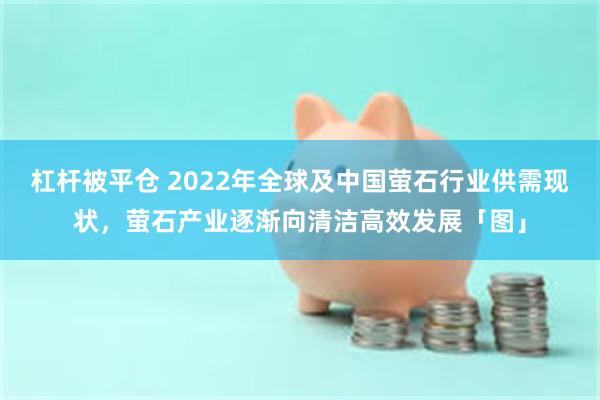 杠杆被平仓 2022年全球及中国萤石行业供需现状，萤石产业逐渐向清洁高效发展「图」