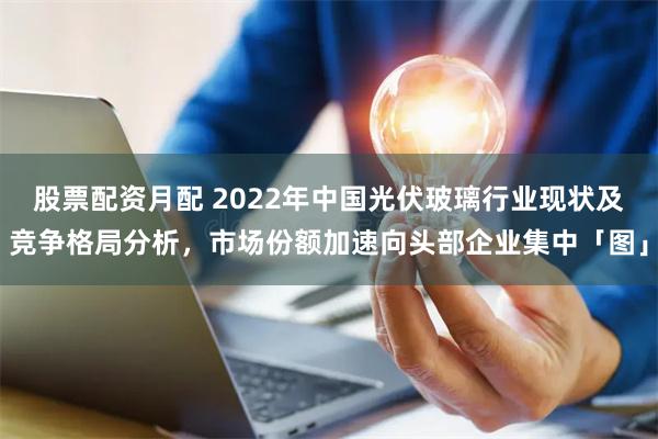 股票配资月配 2022年中国光伏玻璃行业现状及竞争格局分析，市场份额加速向头部企业集中「图」