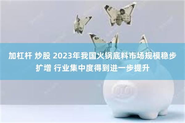 加杠杆 炒股 2023年我国火锅底料市场规模稳步扩增 行业集中度得到进一步提升