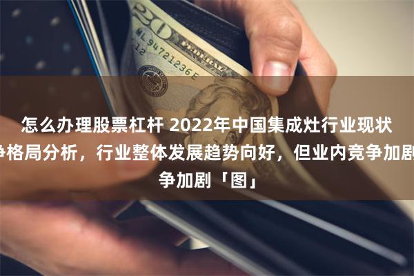 怎么办理股票杠杆 2022年中国集成灶行业现状及竞争格局分析，行业整体发展趋势向好，但业内竞争加剧「图」