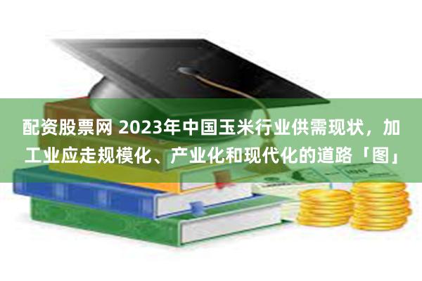 配资股票网 2023年中国玉米行业供需现状，加工业应走规模化、产业化和现代化的道路「图」