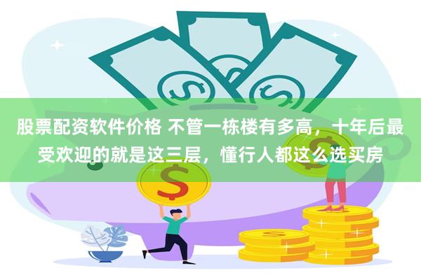 股票配资软件价格 不管一栋楼有多高，十年后最受欢迎的就是这三层，懂行人都这么选买房