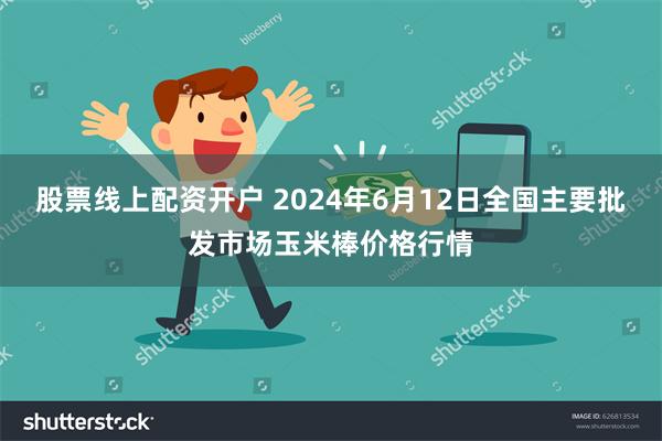 股票线上配资开户 2024年6月12日全国主要批发市场玉米棒价格行情