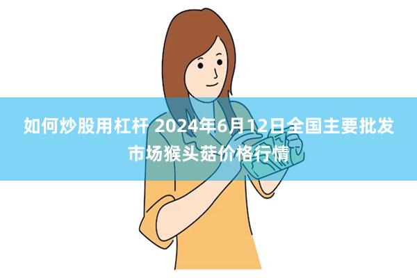 如何炒股用杠杆 2024年6月12日全国主要批发市场猴头菇价格行情