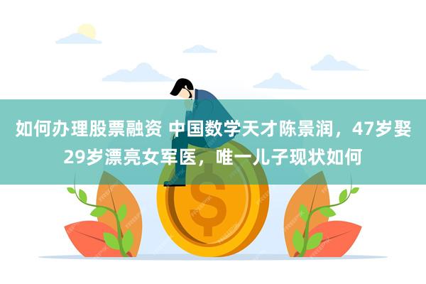 如何办理股票融资 中国数学天才陈景润，47岁娶29岁漂亮女军医，唯一儿子现状如何