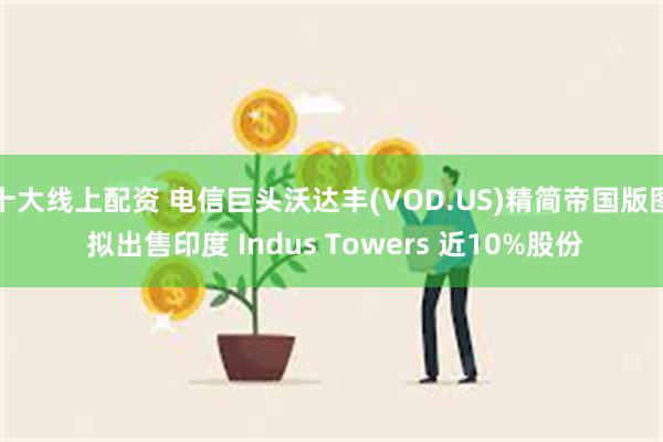 十大线上配资 电信巨头沃达丰(VOD.US)精简帝国版图 拟出售印度 Indus Towers 近10%股份