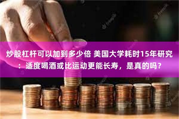 炒股杠杆可以加到多少倍 美国大学耗时15年研究：适度喝酒或比运动更能长寿，是真的吗？