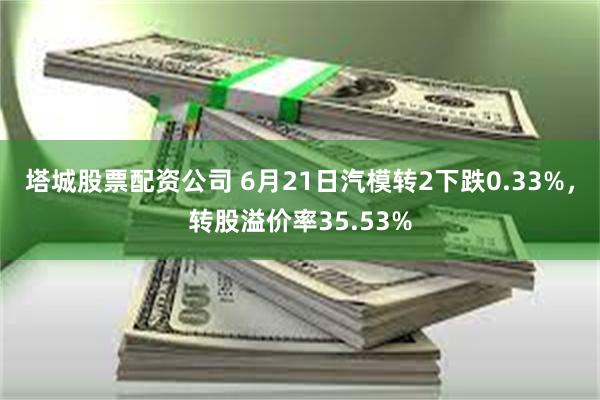 塔城股票配资公司 6月21日汽模转2下跌0.33%，转股溢价率35.53%