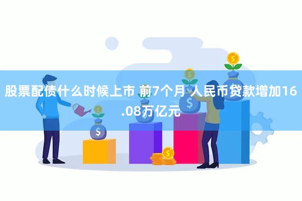 股票配债什么时候上市 前7个月 人民币贷款增加16.08万亿元