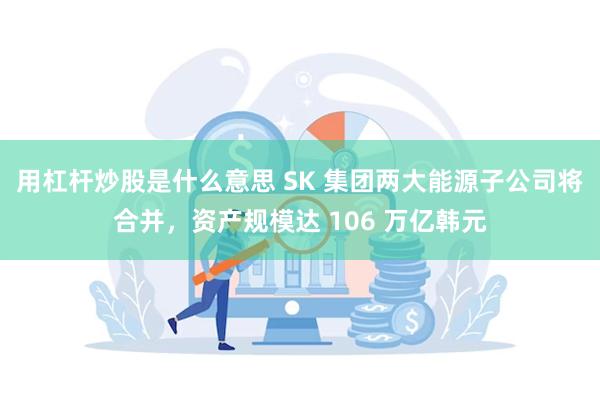 用杠杆炒股是什么意思 SK 集团两大能源子公司将合并，资产规模达 106 万亿韩元