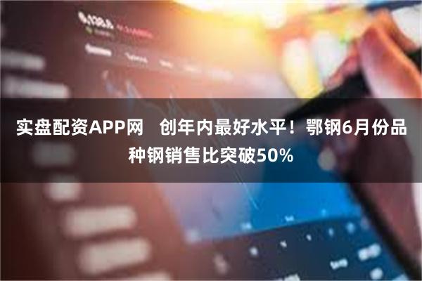 实盘配资APP网   创年内最好水平！鄂钢6月份品种钢销售比突破50%