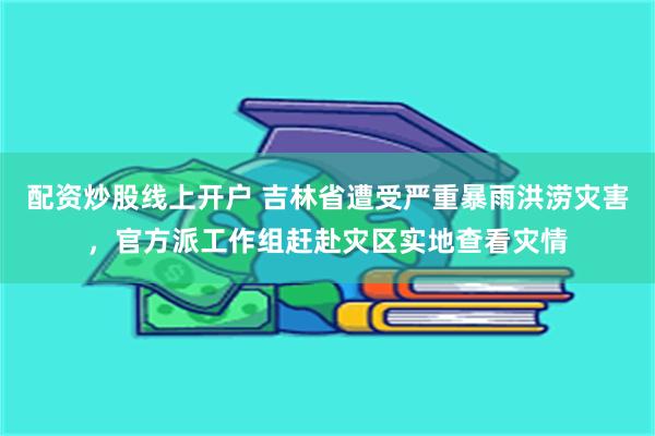 配资炒股线上开户 吉林省遭受严重暴雨洪涝灾害，官方派工作组赶赴灾区实地查看灾情