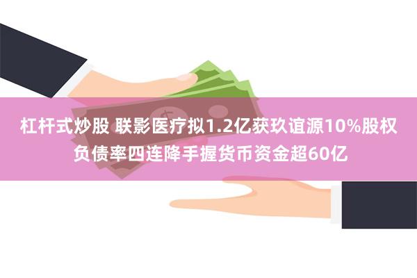 杠杆式炒股 联影医疗拟1.2亿获玖谊源10%股权 负债率四连降手握货币资金超60亿