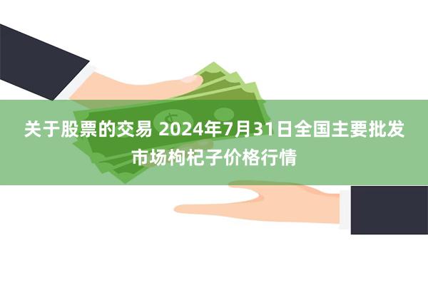 关于股票的交易 2024年7月31日全国主要批发市场枸杞子价格行情