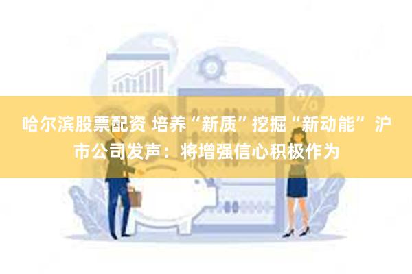 哈尔滨股票配资 培养“新质”挖掘“新动能” 沪市公司发声：将增强信心积极作为