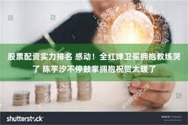 股票配资实力排名 感动！全红婵卫冕拥抱教练哭了 陈芋汐不停鼓掌拥抱祝贺太暖了