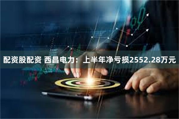 配资股配资 西昌电力：上半年净亏损2552.28万元