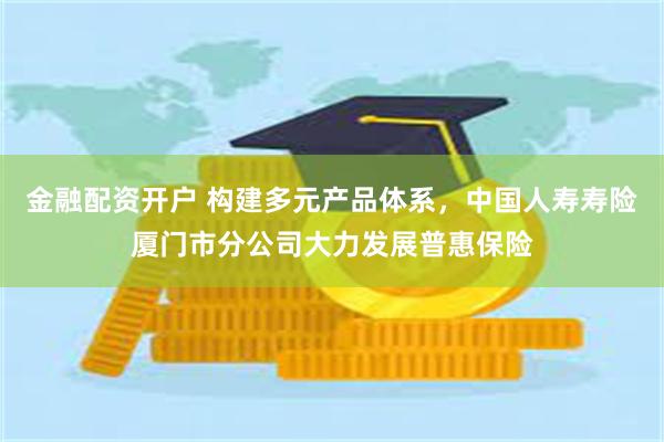 金融配资开户 构建多元产品体系，中国人寿寿险厦门市分公司大力发展普惠保险