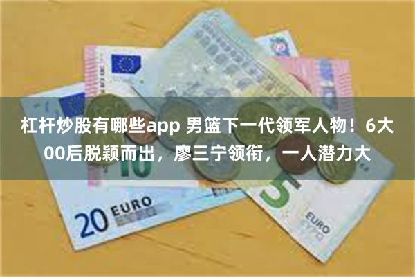 杠杆炒股有哪些app 男篮下一代领军人物！6大00后脱颖而出，廖三宁领衔，一人潜力大