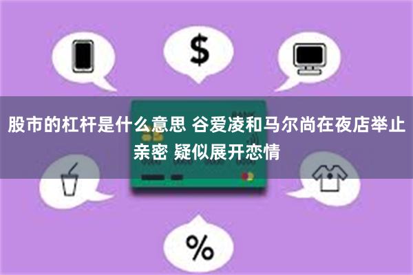 股市的杠杆是什么意思 谷爱凌和马尔尚在夜店举止亲密 疑似展开恋情