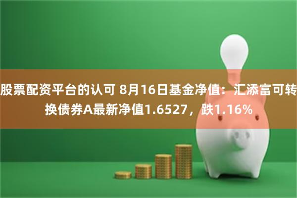 股票配资平台的认可 8月16日基金净值：汇添富可转换债券A最新净值1.6527，跌1.16%