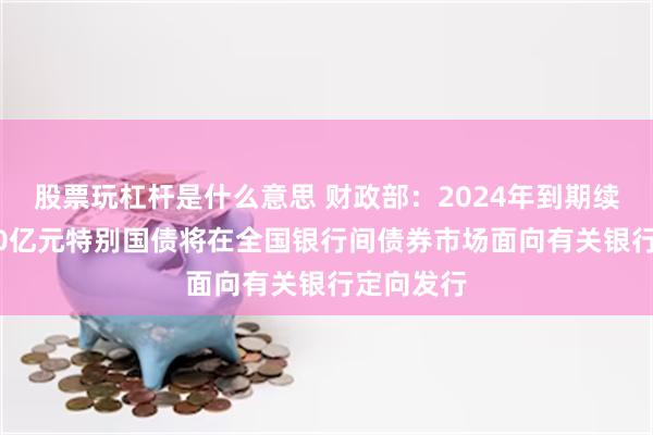 股票玩杠杆是什么意思 财政部：2024年到期续作的4000亿元特别国债将在全国银行间债券市场面向有关银行定向发行