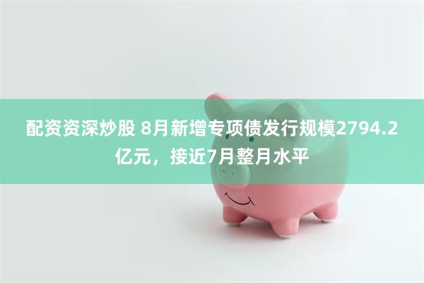 配资资深炒股 8月新增专项债发行规模2794.2亿元，接近7月整月水平