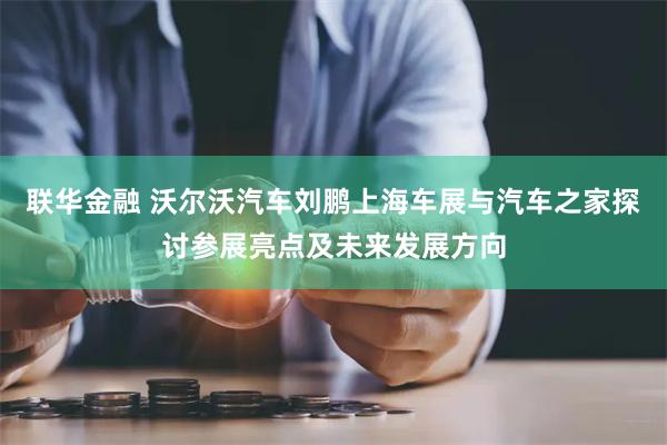 联华金融 沃尔沃汽车刘鹏上海车展与汽车之家探讨参展亮点及未来发展方向