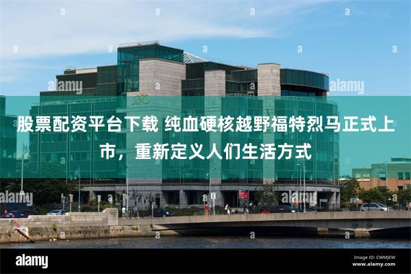 股票配资平台下载 纯血硬核越野福特烈马正式上市，重新定义人们生活方式