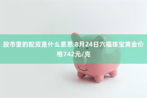 股市里的配资是什么意思 8月24日六福珠宝黄金价格742元/克