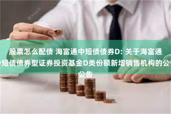 股票怎么配债 海富通中短债债券D: 关于海富通中短债债券型证券投资基金D类份额新增销售机构的公告