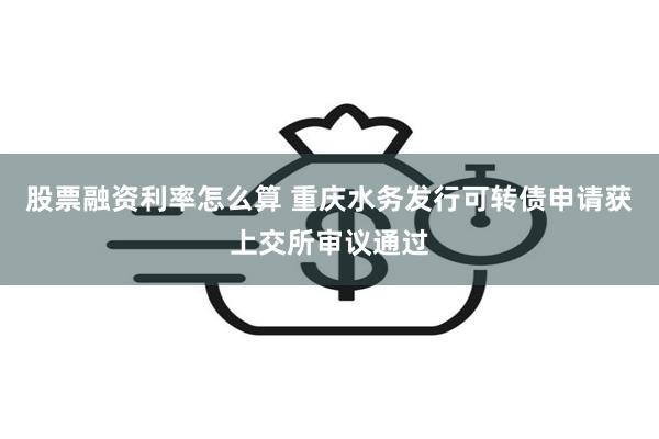 股票融资利率怎么算 重庆水务发行可转债申请获上交所审议通过