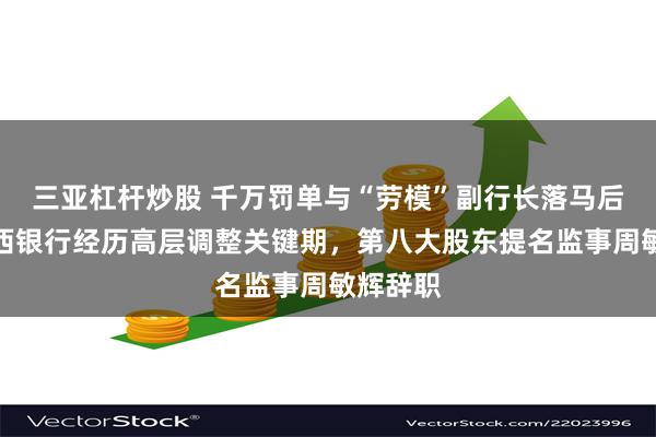 三亚杠杆炒股 千万罚单与“劳模”副行长落马后续！江西银行经历高层调整关键期，第八大股东提名监事周敏辉辞职