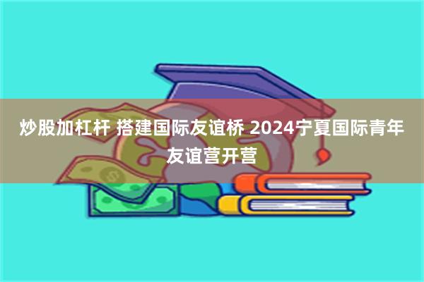 炒股加杠杆 搭建国际友谊桥 2024宁夏国际青年友谊营开营