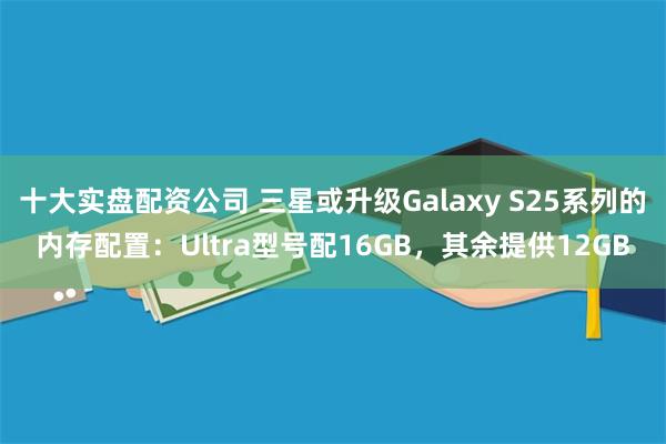 十大实盘配资公司 三星或升级Galaxy S25系列的内存配置：Ultra型号配16GB，其余提供12GB