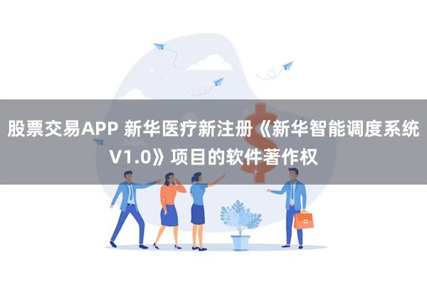 股票交易APP 新华医疗新注册《新华智能调度系统V1.0》项目的软件著作权