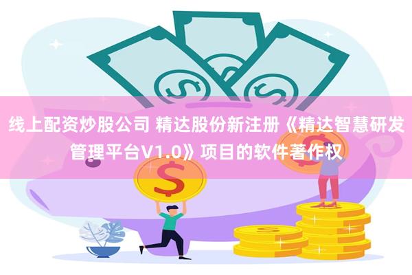 线上配资炒股公司 精达股份新注册《精达智慧研发管理平台V1.0》项目的软件著作权