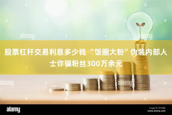 股票杠杆交易利息多少钱 “饭圈大粉”伪装内部人士诈骗粉丝300万余元