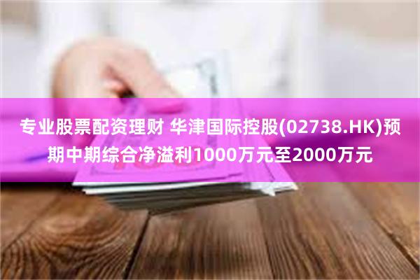 专业股票配资理财 华津国际控股(02738.HK)预期中期综合净溢利1000万元至2000万元