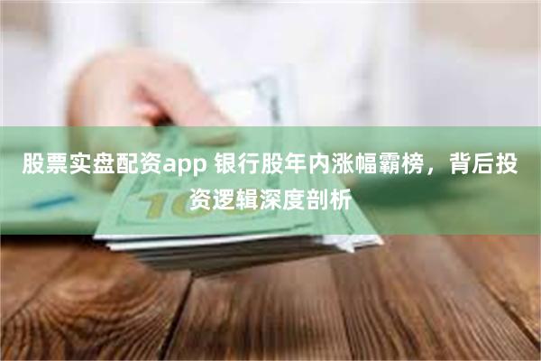 股票实盘配资app 银行股年内涨幅霸榜，背后投资逻辑深度剖析