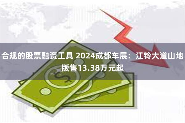 合规的股票融资工具 2024成都车展：江铃大道山地版售13.38万元起