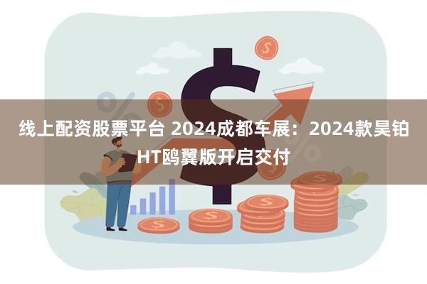 线上配资股票平台 2024成都车展：2024款昊铂HT鸥翼版开启交付