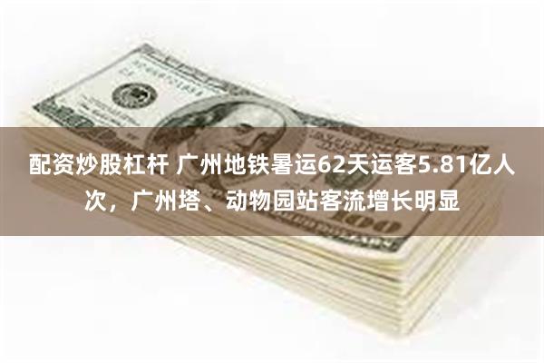 配资炒股杠杆 广州地铁暑运62天运客5.81亿人次，广州塔、动物园站客流增长明显