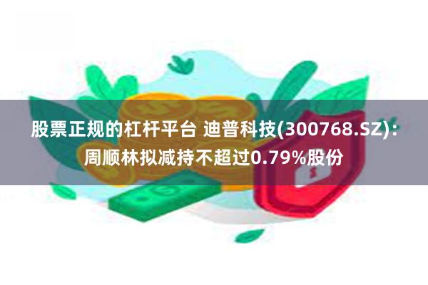 股票正规的杠杆平台 迪普科技(300768.SZ)：周顺林拟减持不超过0.79%股份