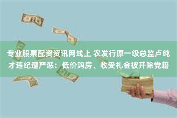 专业股票配资资讯网线上 农发行原一级总监卢纯才违纪遭严惩：低价购房、收受礼金被开除党籍