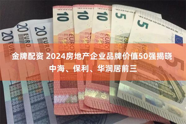 金牌配资 2024房地产企业品牌价值50强揭晓 中海、保利、华润居前三