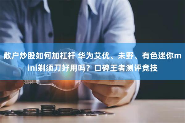 散户炒股如何加杠杆 华为艾优、未野、有色迷你mini剃须刀好用吗？口碑王者测评竞技