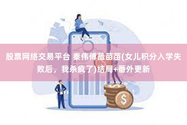 股票网络交易平台 秦伟傅蔷苗苗(女儿积分入学失败后，我杀疯了)结局+番外更新