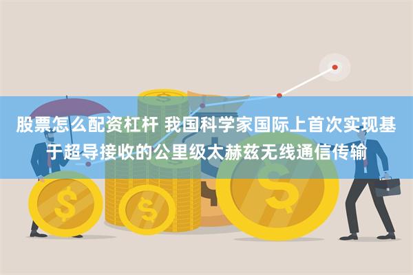 股票怎么配资杠杆 我国科学家国际上首次实现基于超导接收的公里级太赫兹无线通信传输