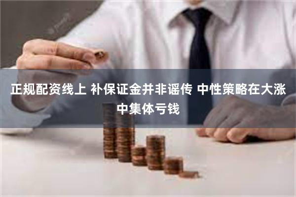 正规配资线上 补保证金并非谣传 中性策略在大涨中集体亏钱